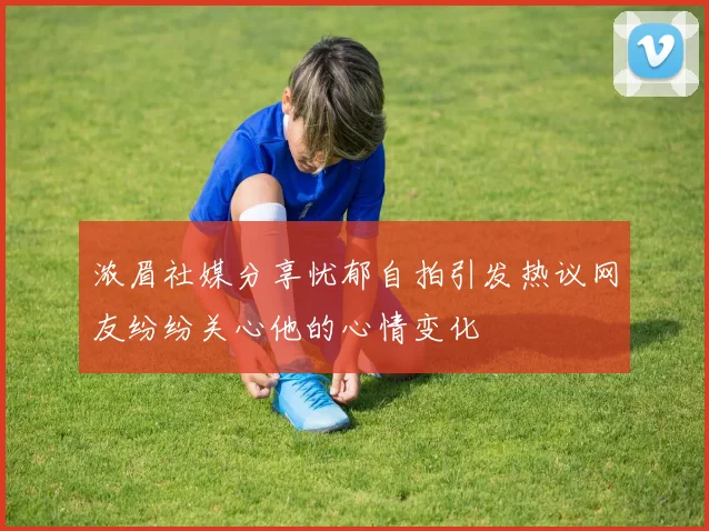 浓眉社媒分享忧郁自拍引发热议网友纷纷关心他的心情变化