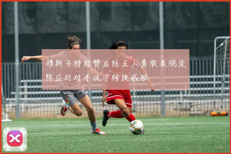穆斯卡特称赞后防五人勇敢表现变阵应对对手攻守转换威胁