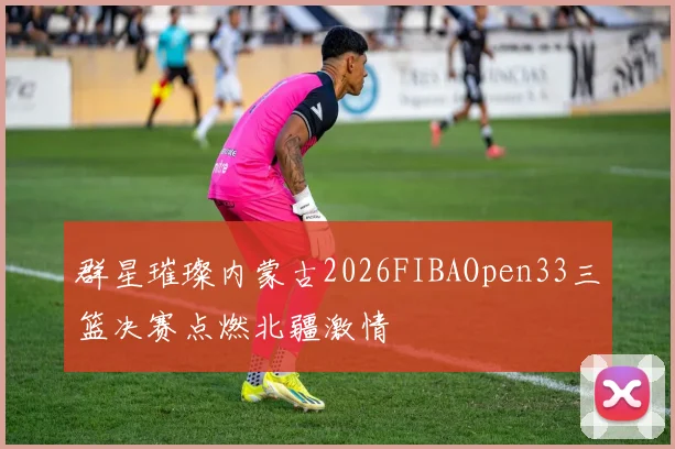 群星璀璨内蒙古2026FIBAOpen33三篮决赛点燃北疆激情