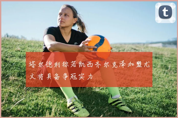 塔尔德利称若凯西齐尔克泽加盟尤文将具备争冠实力