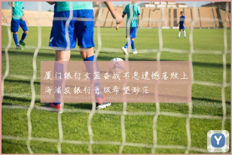 厦门银行女篮奋战不息遗憾落败上海浦发银行晋级希望渺茫