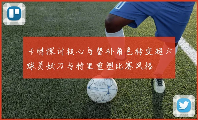 卡特探讨核心与替补角色转变超六球员妖刀与特里重塑比赛风格