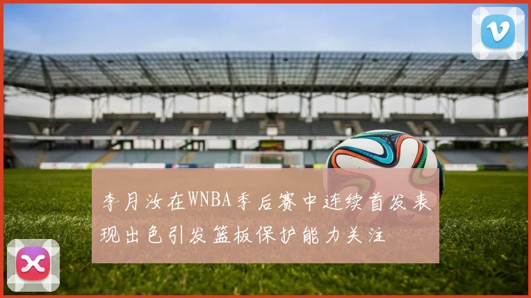 李月汝在WNBA季后赛中连续首发表现出色引发篮板保护能力关注