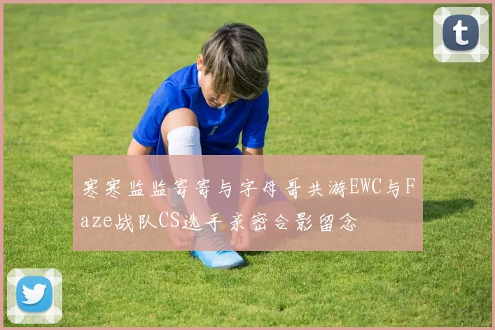 寒寒监监寄寄与字母哥共游EWC与Faze战队CS选手亲密合影留念
