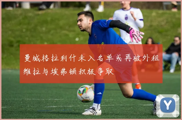 曼城格拉利什未入名单或再被外租维拉与埃弗顿积极争取