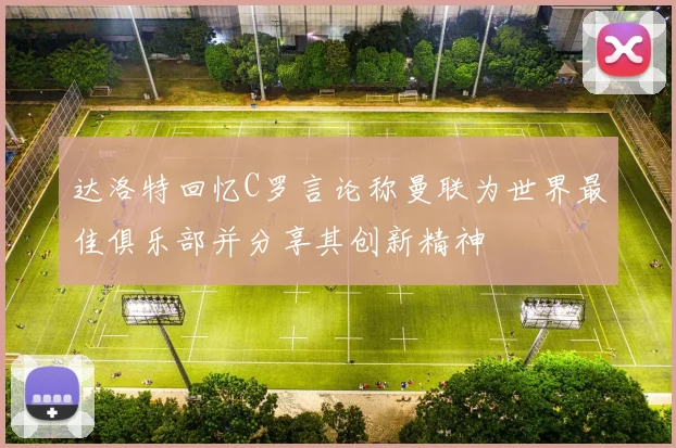 达洛特回忆C罗言论称曼联为世界最佳俱乐部并分享其创新精神