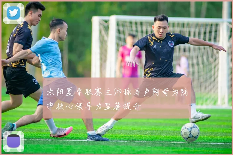 太阳夏季联赛主帅称马卢阿奇为防守核心领导力显著提升