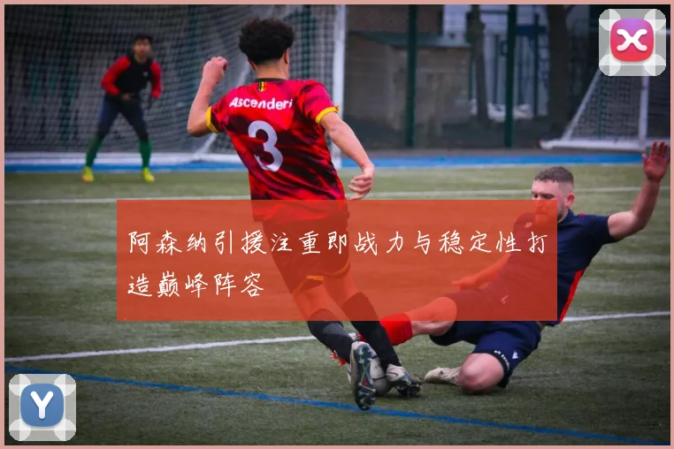 阿森纳引援注重即战力与稳定性打造巅峰阵容