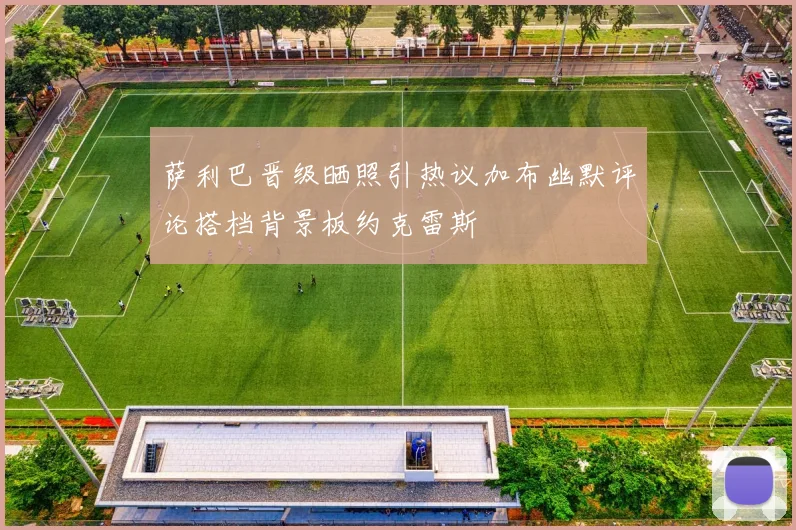 萨利巴晋级晒照引热议加布幽默评论搭档背景板约克雷斯