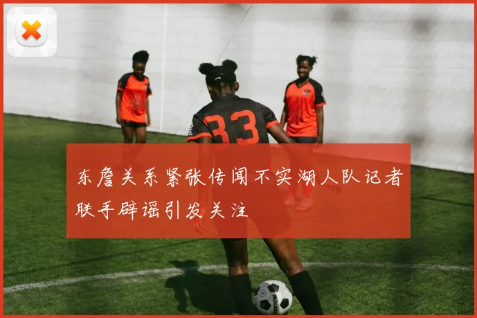 东詹关系紧张传闻不实湖人队记者联手辟谣引发关注
