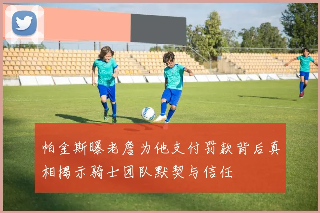 帕金斯曝老詹为他支付罚款背后真相揭示骑士团队默契与信任
