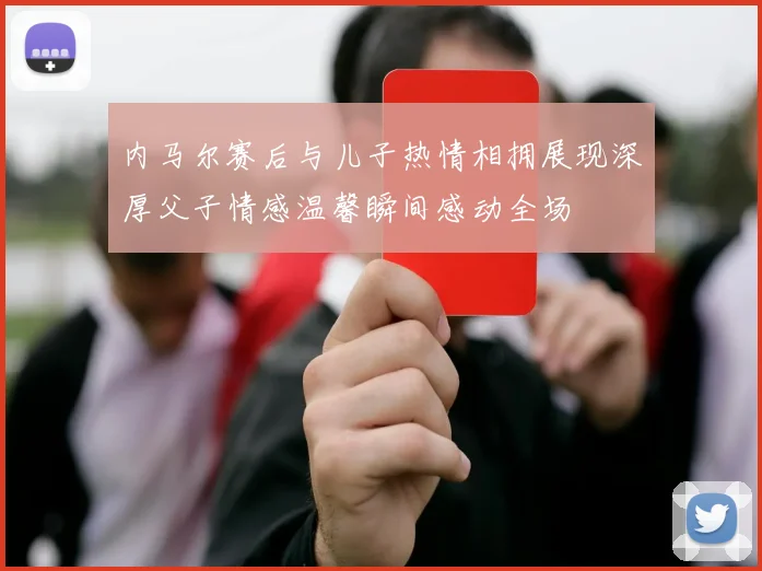 内马尔赛后与儿子热情相拥展现深厚父子情感温馨瞬间感动全场