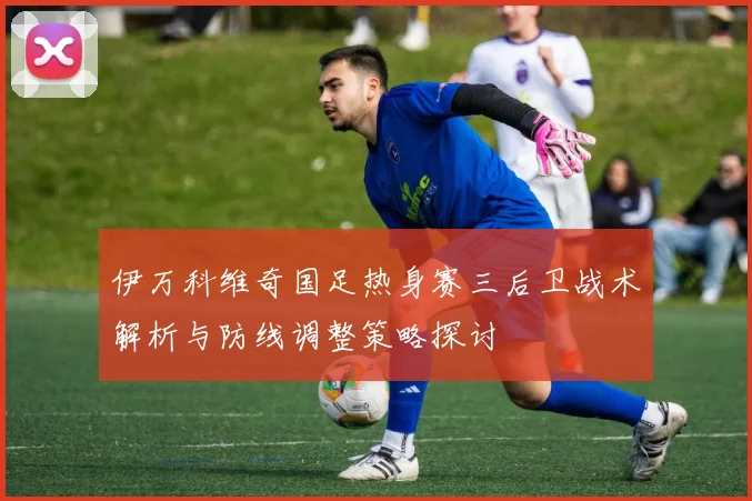 伊万科维奇国足热身赛三后卫战术解析与防线调整策略探讨
