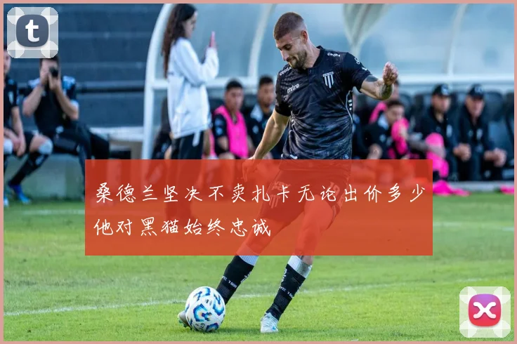 桑德兰坚决不卖扎卡无论出价多少他对黑猫始终忠诚