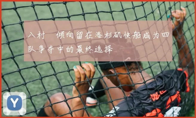 八村塁倾向留在洛杉矶快船成为四队争夺中的最终选择