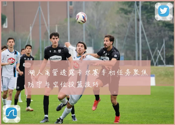 湖人高管透露卡尔赛季初任务聚焦防守与空位投篮技巧