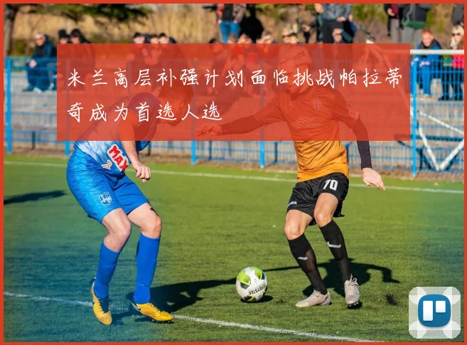 米兰高层补强计划面临挑战帕拉蒂奇成为首选人选