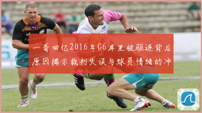 一哥回忆2016年G6库里被驱逐背后原因揭示裁判失误与球员情绪的冲突