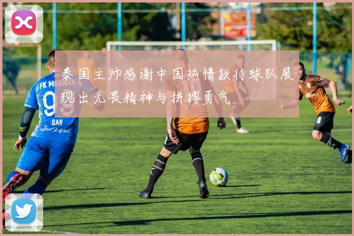 泰国主帅感谢中国热情款待球队展现出无畏精神与拼搏勇气