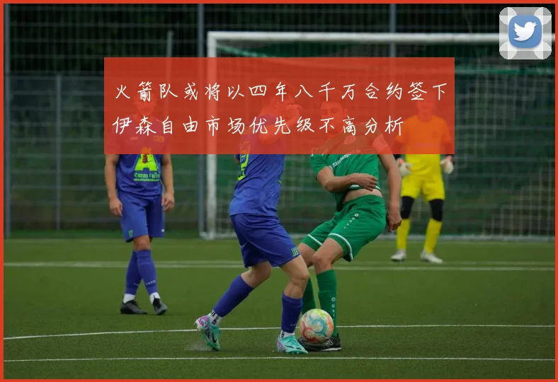 火箭队或将以四年八千万合约签下伊森自由市场优先级不高分析