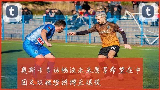 奥斯卡专访畅谈未来愿景希望在中国足坛继续拼搏至退役