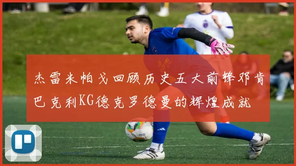 杰雷米帕戈回顾历史五大前锋邓肯巴克利KG德克罗德曼的辉煌成就