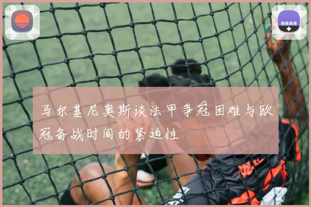 马尔基尼奥斯谈法甲争冠困难与欧冠备战时间的紧迫性