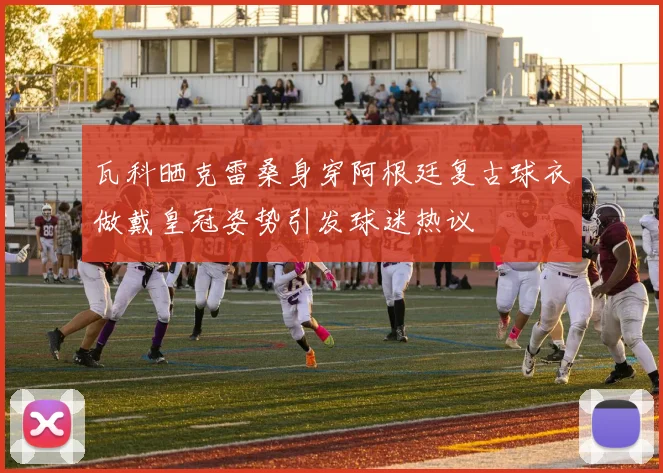 瓦科晒克雷桑身穿阿根廷复古球衣做戴皇冠姿势引发球迷热议